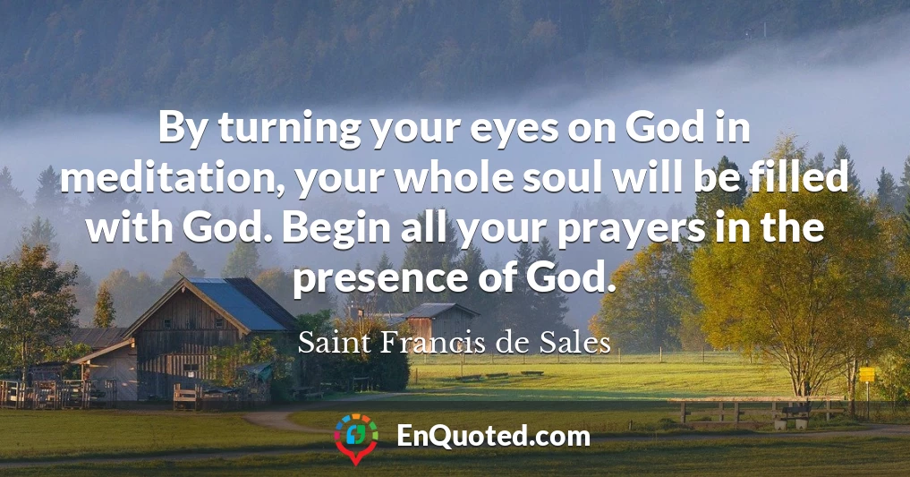 By turning your eyes on God in meditation, your whole soul will be filled with God. Begin all your prayers in the presence of God.