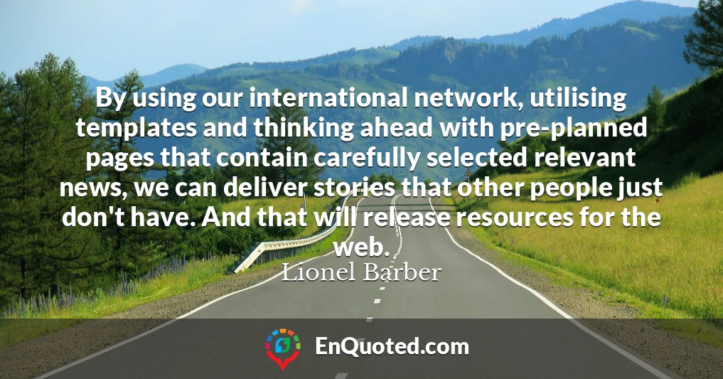By using our international network, utilising templates and thinking ahead with pre-planned pages that contain carefully selected relevant news, we can deliver stories that other people just don't have. And that will release resources for the web.