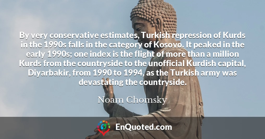 By very conservative estimates, Turkish repression of Kurds in the 1990s falls in the category of Kosovo. It peaked in the early 1990s; one index is the flight of more than a million Kurds from the countryside to the unofficial Kurdish capital, Diyarbakir, from 1990 to 1994, as the Turkish army was devastating the countryside.