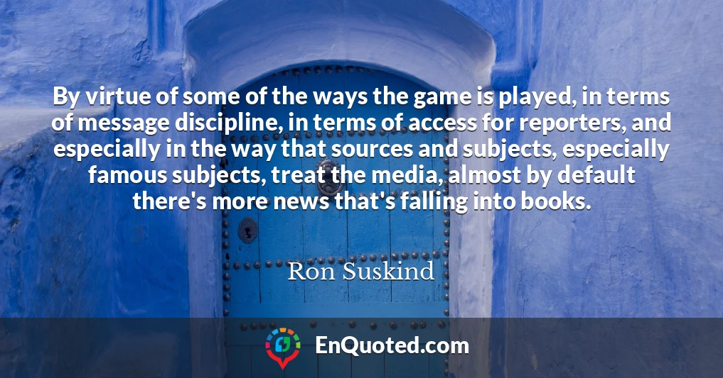 By virtue of some of the ways the game is played, in terms of message discipline, in terms of access for reporters, and especially in the way that sources and subjects, especially famous subjects, treat the media, almost by default there's more news that's falling into books.