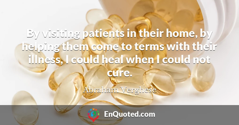 By visiting patients in their home, by helping them come to terms with their illness, I could heal when I could not cure.