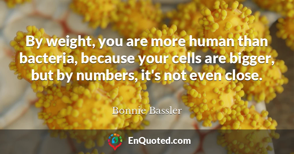 By weight, you are more human than bacteria, because your cells are bigger, but by numbers, it's not even close.