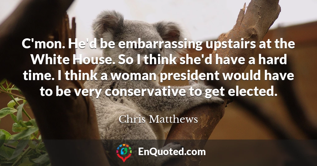 C'mon. He'd be embarrassing upstairs at the White House. So I think she'd have a hard time. I think a woman president would have to be very conservative to get elected.