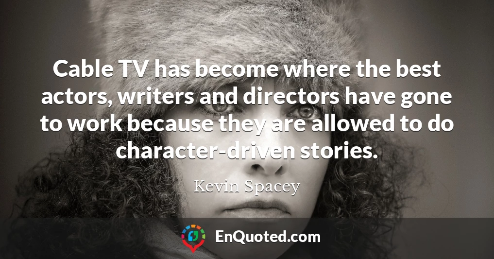 Cable TV has become where the best actors, writers and directors have gone to work because they are allowed to do character-driven stories.