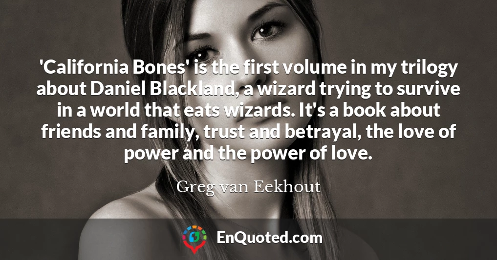 'California Bones' is the first volume in my trilogy about Daniel Blackland, a wizard trying to survive in a world that eats wizards. It's a book about friends and family, trust and betrayal, the love of power and the power of love.