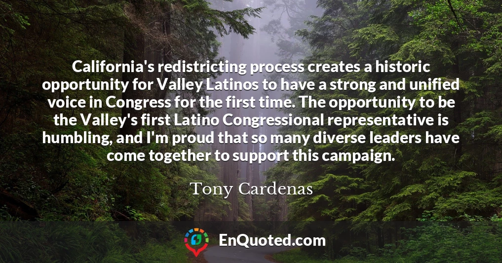 California's redistricting process creates a historic opportunity for Valley Latinos to have a strong and unified voice in Congress for the first time. The opportunity to be the Valley's first Latino Congressional representative is humbling, and I'm proud that so many diverse leaders have come together to support this campaign.