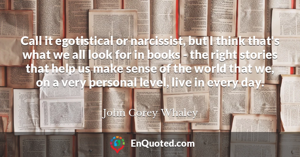 Call it egotistical or narcissist, but I think that's what we all look for in books - the right stories that help us make sense of the world that we, on a very personal level, live in every day.