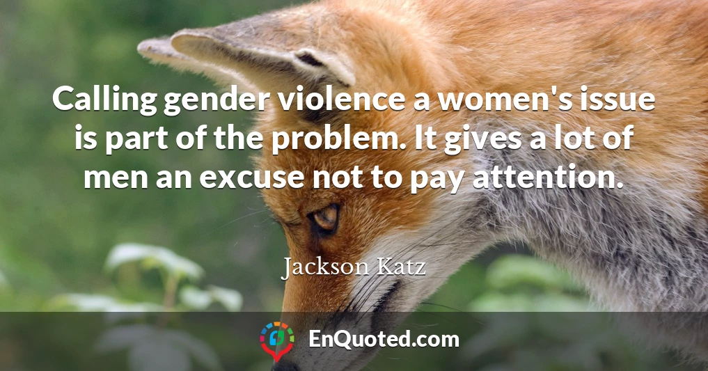 Calling gender violence a women's issue is part of the problem. It gives a lot of men an excuse not to pay attention.