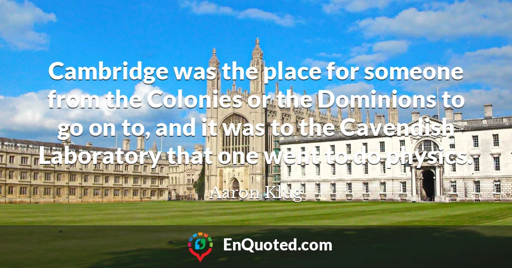 Cambridge was the place for someone from the Colonies or the Dominions to go on to, and it was to the Cavendish Laboratory that one went to do physics.