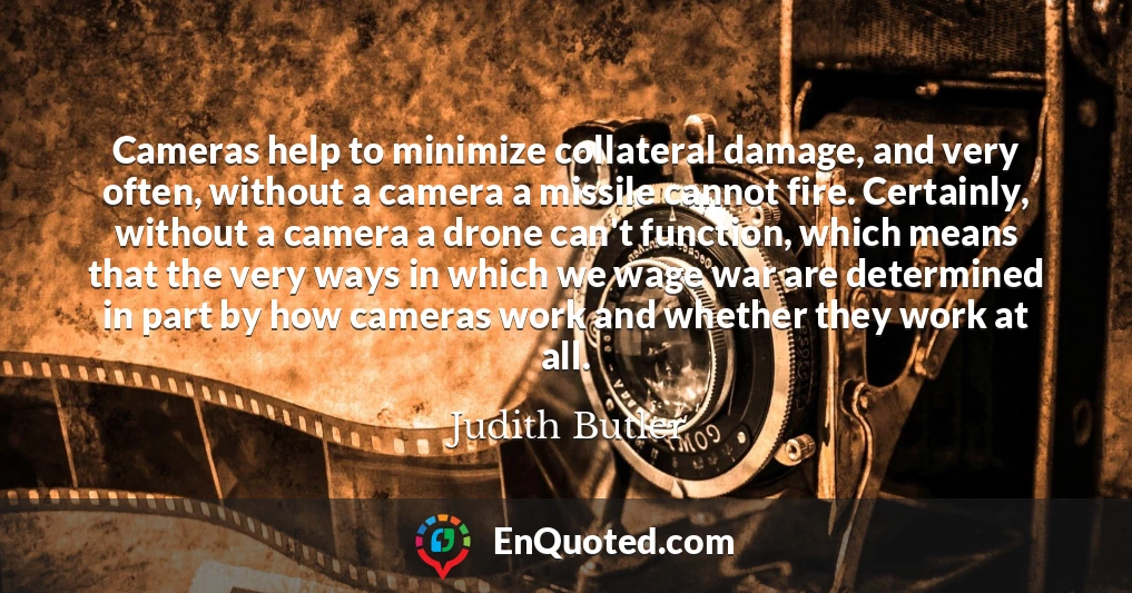 Cameras help to minimize collateral damage, and very often, without a camera a missile cannot fire. Certainly, without a camera a drone can't function, which means that the very ways in which we wage war are determined in part by how cameras work and whether they work at all.