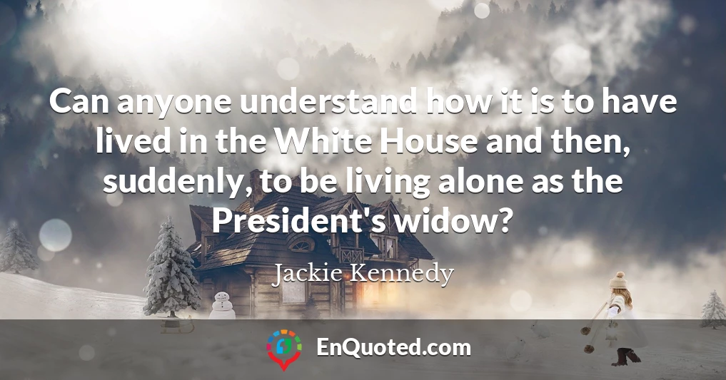 Can anyone understand how it is to have lived in the White House and then, suddenly, to be living alone as the President's widow?