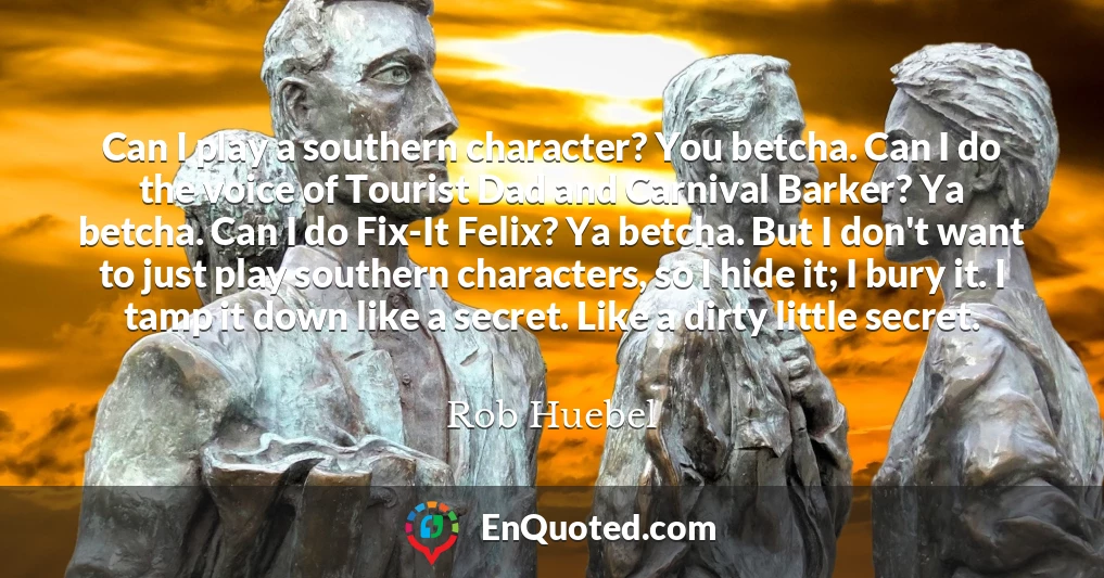 Can I play a southern character? You betcha. Can I do the voice of Tourist Dad and Carnival Barker? Ya betcha. Can I do Fix-It Felix? Ya betcha. But I don't want to just play southern characters, so I hide it; I bury it. I tamp it down like a secret. Like a dirty little secret.