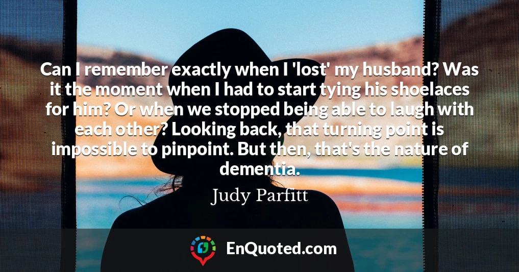 Can I remember exactly when I 'lost' my husband? Was it the moment when I had to start tying his shoelaces for him? Or when we stopped being able to laugh with each other? Looking back, that turning point is impossible to pinpoint. But then, that's the nature of dementia.