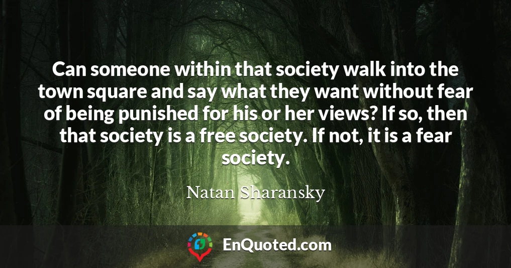 Can someone within that society walk into the town square and say what they want without fear of being punished for his or her views? If so, then that society is a free society. If not, it is a fear society.