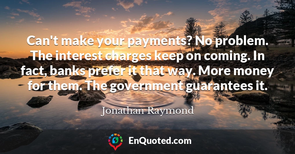 Can't make your payments? No problem. The interest charges keep on coming. In fact, banks prefer it that way. More money for them. The government guarantees it.