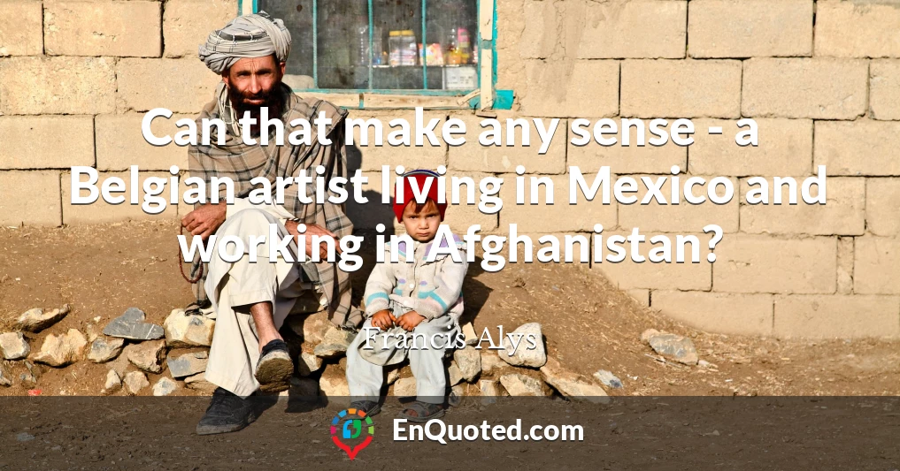 Can that make any sense - a Belgian artist living in Mexico and working in Afghanistan?
