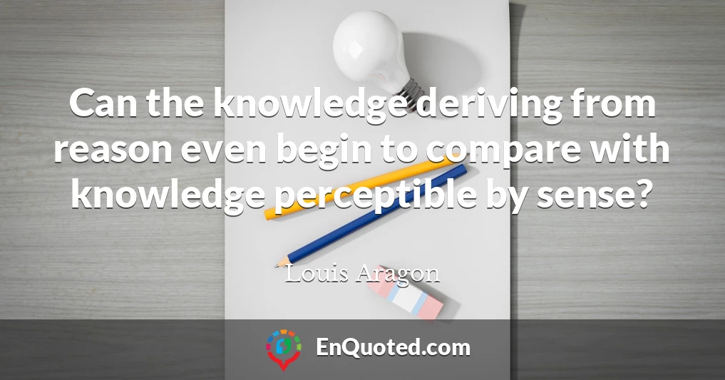 Can the knowledge deriving from reason even begin to compare with knowledge perceptible by sense?
