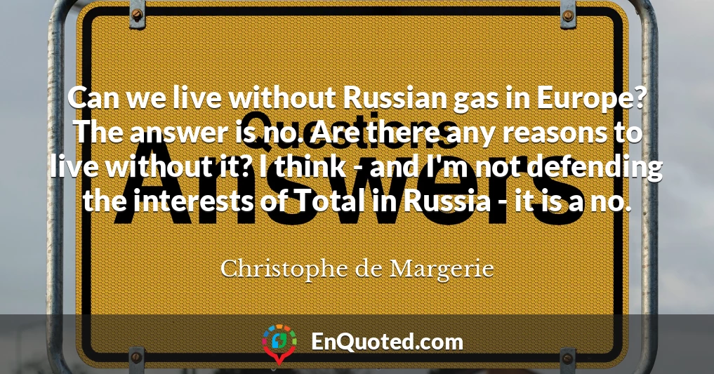 Can we live without Russian gas in Europe? The answer is no. Are there any reasons to live without it? I think - and I'm not defending the interests of Total in Russia - it is a no.