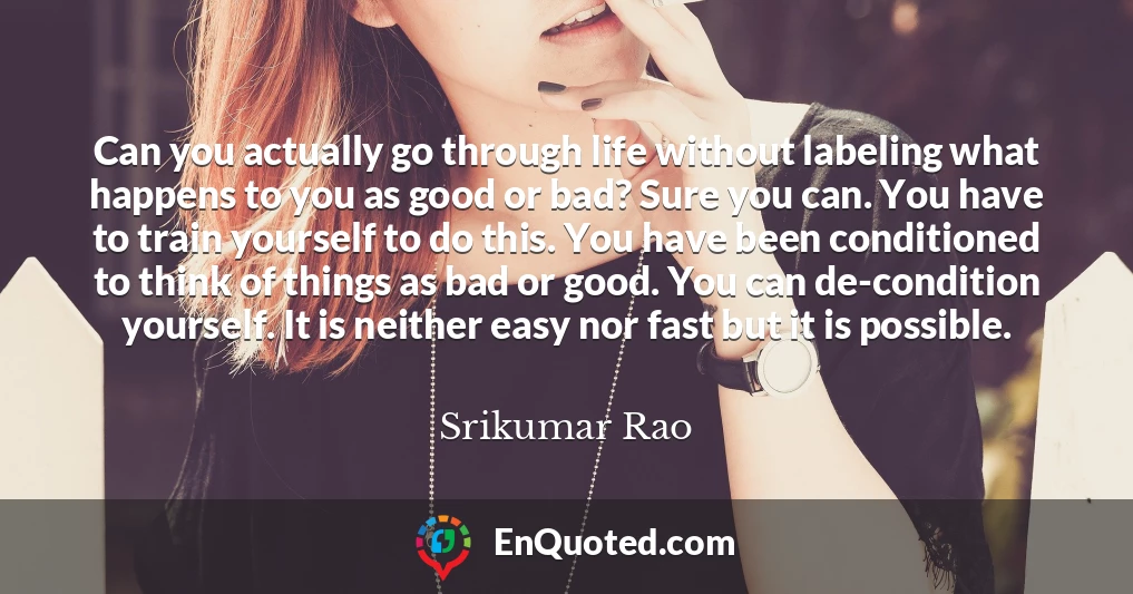 Can you actually go through life without labeling what happens to you as good or bad? Sure you can. You have to train yourself to do this. You have been conditioned to think of things as bad or good. You can de-condition yourself. It is neither easy nor fast but it is possible.