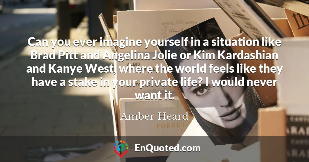 Can you ever imagine yourself in a situation like Brad Pitt and Angelina Jolie or Kim Kardashian and Kanye West, where the world feels like they have a stake in your private life? I would never want it.