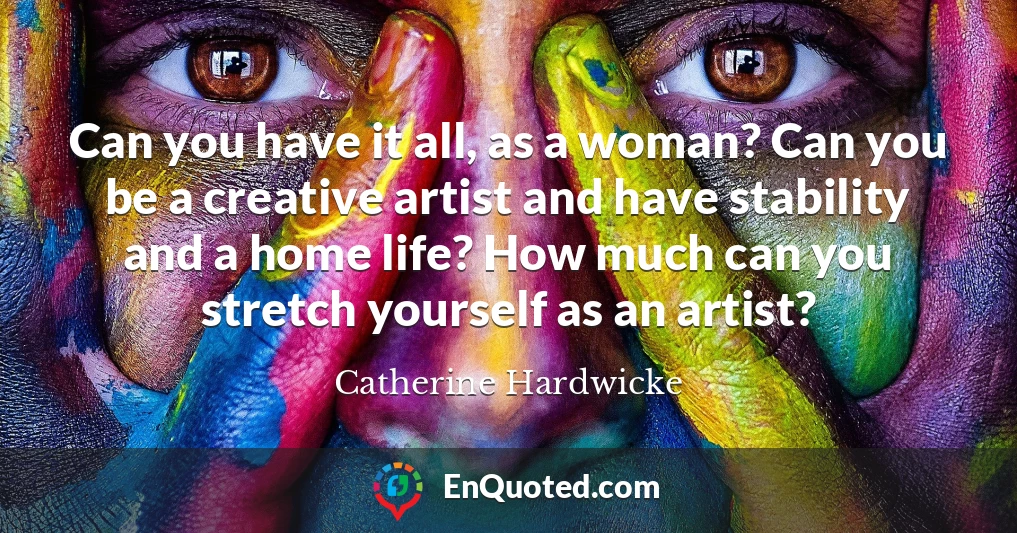Can you have it all, as a woman? Can you be a creative artist and have stability and a home life? How much can you stretch yourself as an artist?