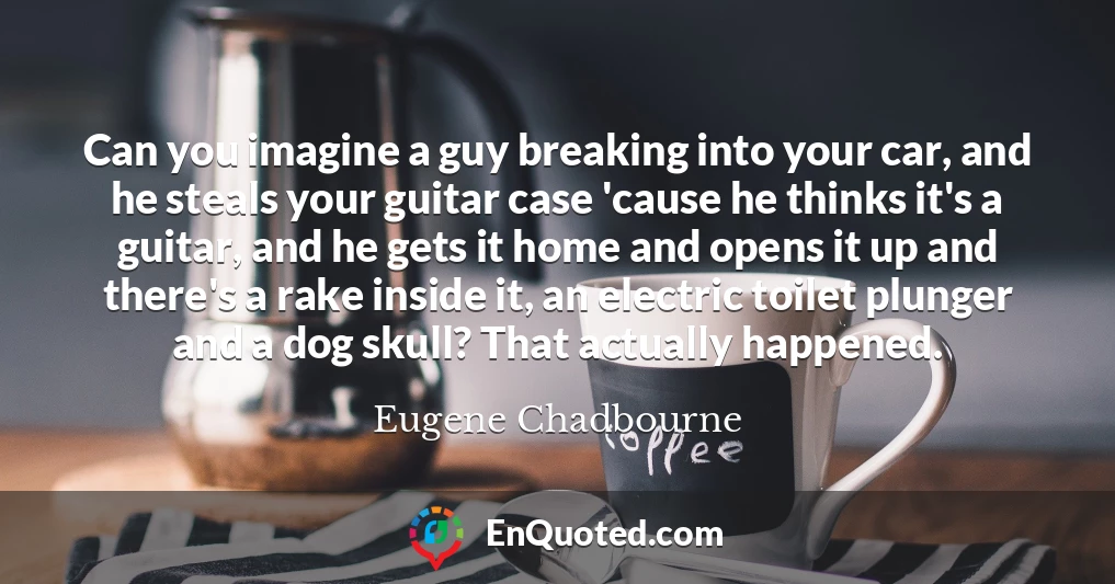 Can you imagine a guy breaking into your car, and he steals your guitar case 'cause he thinks it's a guitar, and he gets it home and opens it up and there's a rake inside it, an electric toilet plunger and a dog skull? That actually happened.