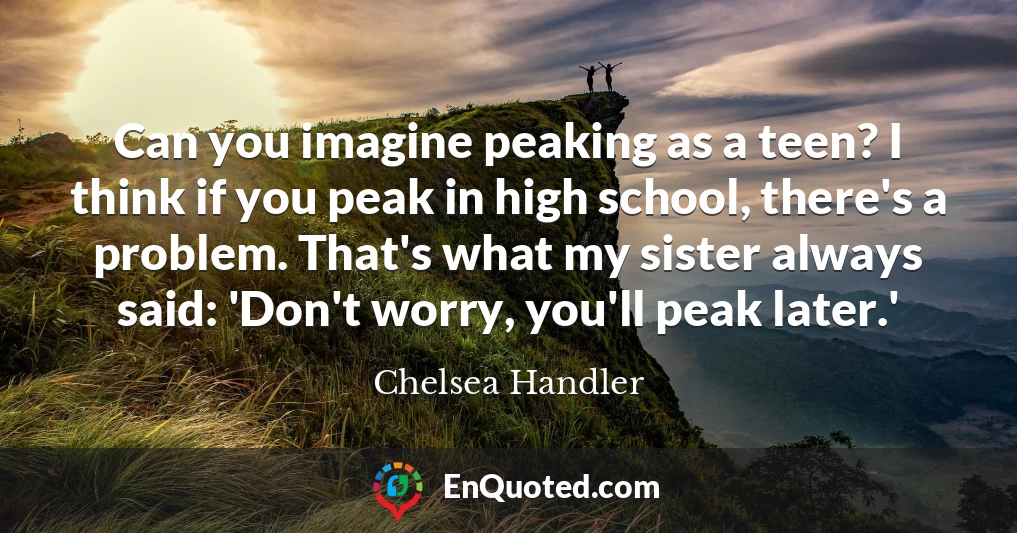 Can you imagine peaking as a teen? I think if you peak in high school, there's a problem. That's what my sister always said: 'Don't worry, you'll peak later.'