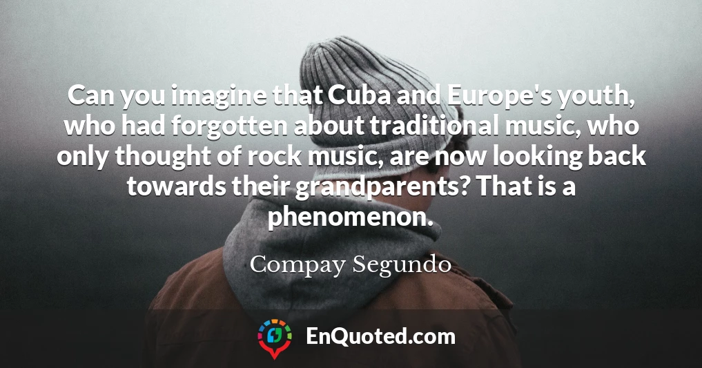 Can you imagine that Cuba and Europe's youth, who had forgotten about traditional music, who only thought of rock music, are now looking back towards their grandparents? That is a phenomenon.