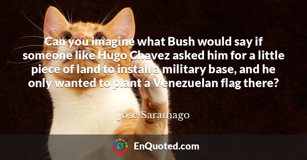 Can you imagine what Bush would say if someone like Hugo Chavez asked him for a little piece of land to install a military base, and he only wanted to plant a Venezuelan flag there?