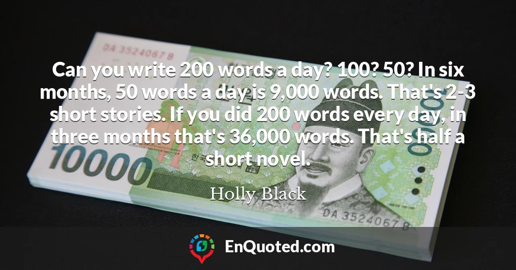 Can you write 200 words a day? 100? 50? In six months, 50 words a day is 9,000 words. That's 2-3 short stories. If you did 200 words every day, in three months that's 36,000 words. That's half a short novel.