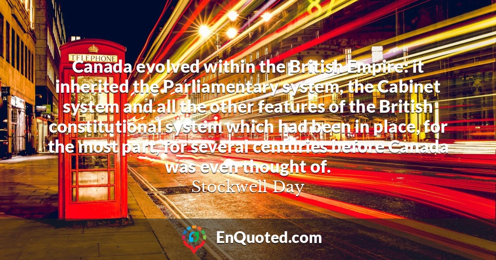 Canada evolved within the British Empire: it inherited the Parliamentary system, the Cabinet system and all the other features of the British constitutional system which had been in place, for the most part, for several centuries before Canada was even thought of.