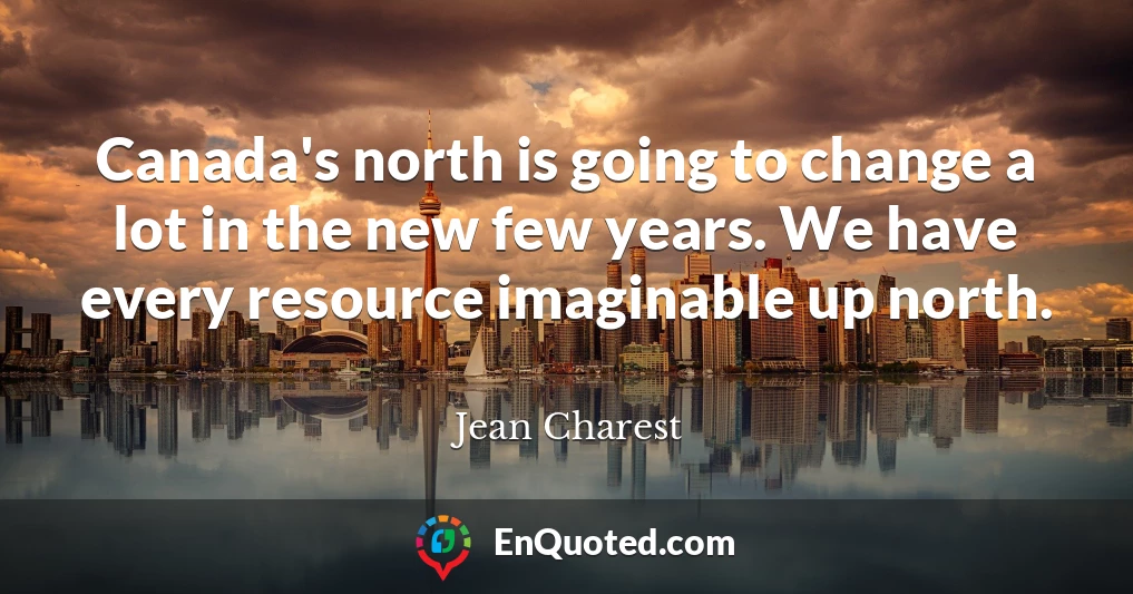 Canada's north is going to change a lot in the new few years. We have every resource imaginable up north.