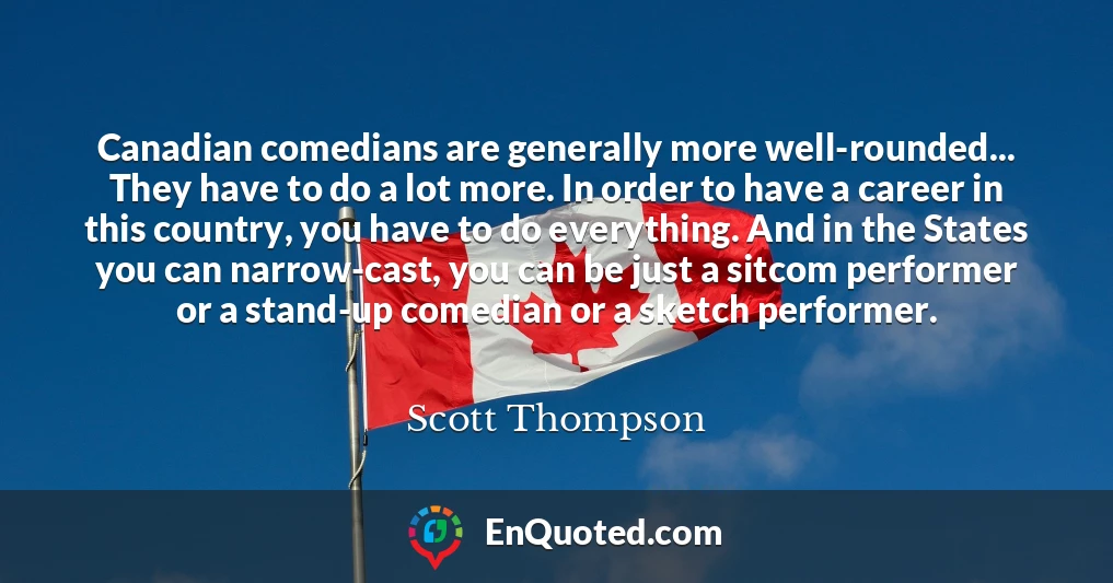 Canadian comedians are generally more well-rounded... They have to do a lot more. In order to have a career in this country, you have to do everything. And in the States you can narrow-cast, you can be just a sitcom performer or a stand-up comedian or a sketch performer.