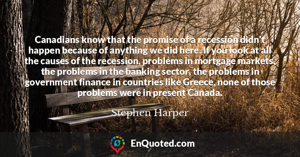 Canadians know that the promise of a recession didn't happen because of anything we did here. If you look at all the causes of the recession, problems in mortgage markets, the problems in the banking sector, the problems in government finance in countries like Greece, none of those problems were in present Canada.