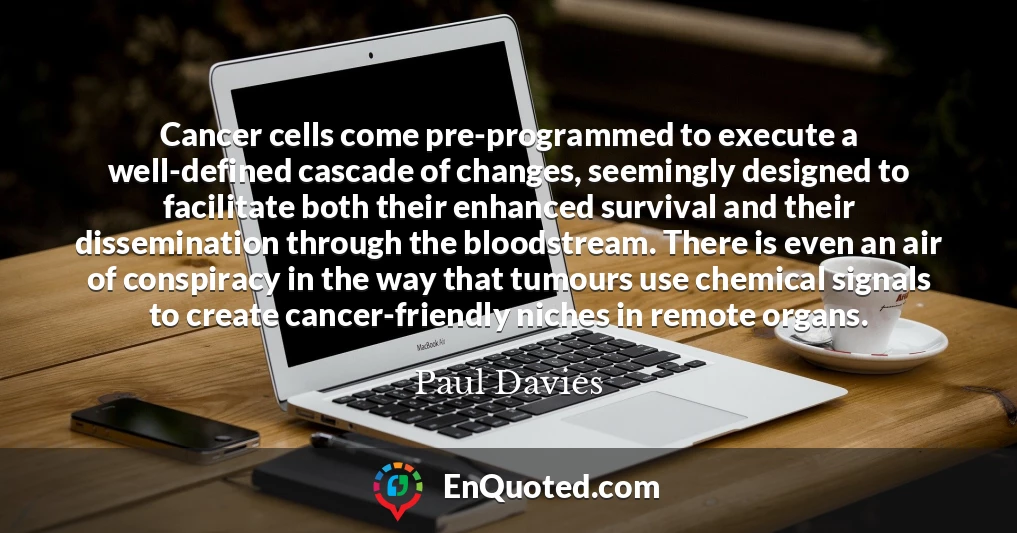 Cancer cells come pre-programmed to execute a well-defined cascade of changes, seemingly designed to facilitate both their enhanced survival and their dissemination through the bloodstream. There is even an air of conspiracy in the way that tumours use chemical signals to create cancer-friendly niches in remote organs.