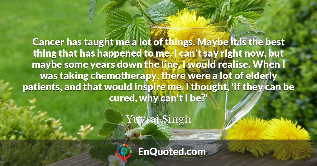 Cancer has taught me a lot of things. Maybe it is the best thing that has happened to me. I can't say right now, but maybe some years down the line, I would realise. When I was taking chemotherapy, there were a lot of elderly patients, and that would inspire me. I thought, 'If they can be cured, why can't I be?'