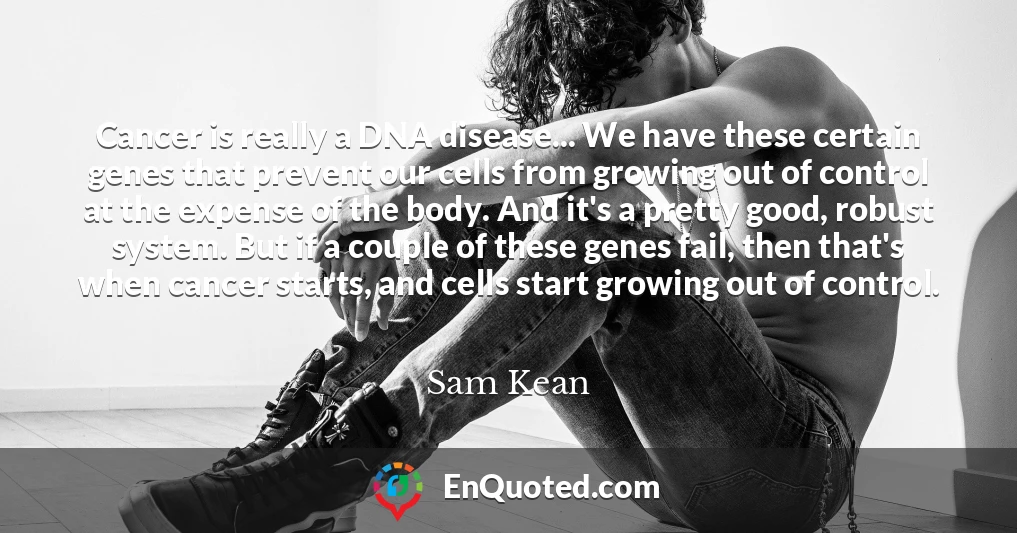 Cancer is really a DNA disease... We have these certain genes that prevent our cells from growing out of control at the expense of the body. And it's a pretty good, robust system. But if a couple of these genes fail, then that's when cancer starts, and cells start growing out of control.