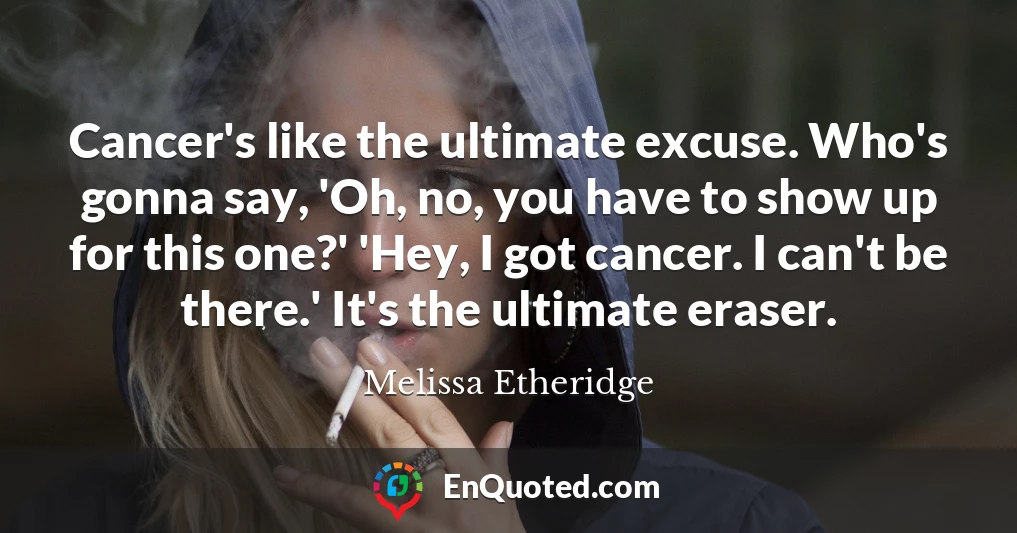 Cancer's like the ultimate excuse. Who's gonna say, 'Oh, no, you have to show up for this one?' 'Hey, I got cancer. I can't be there.' It's the ultimate eraser.