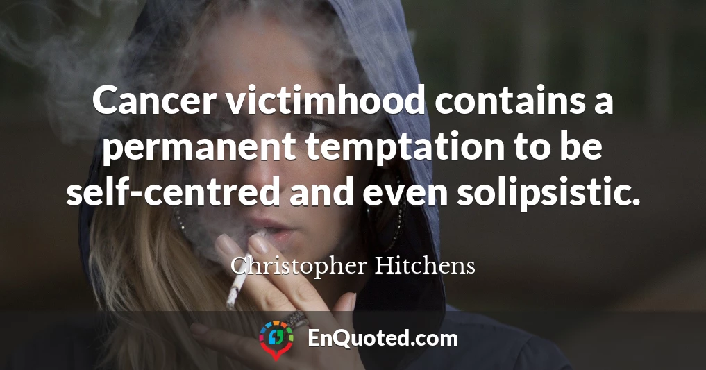 Cancer victimhood contains a permanent temptation to be self-centred and even solipsistic.