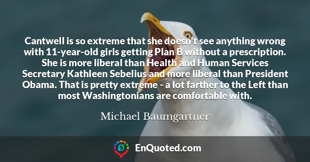 Cantwell is so extreme that she doesn't see anything wrong with 11-year-old girls getting Plan B without a prescription. She is more liberal than Health and Human Services Secretary Kathleen Sebelius and more liberal than President Obama. That is pretty extreme - a lot farther to the Left than most Washingtonians are comfortable with.