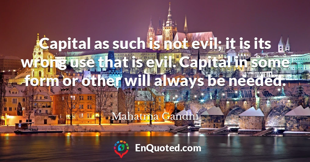 Capital as such is not evil; it is its wrong use that is evil. Capital in some form or other will always be needed.