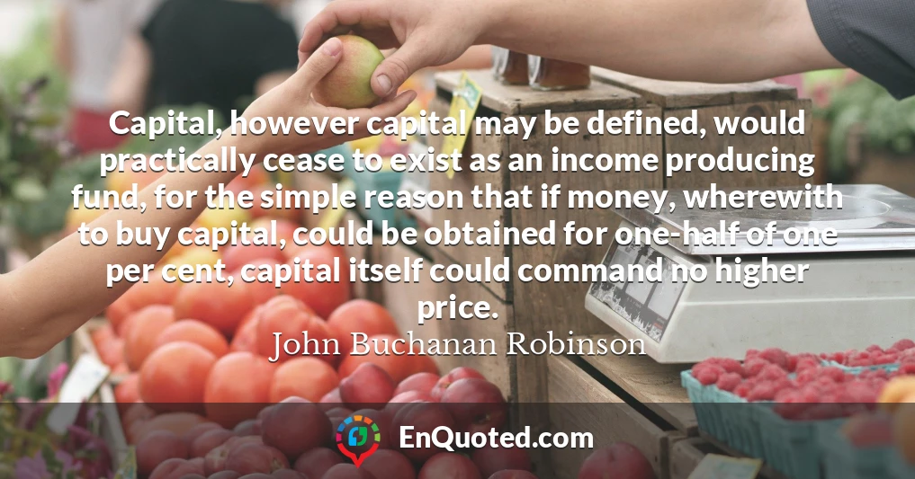 Capital, however capital may be defined, would practically cease to exist as an income producing fund, for the simple reason that if money, wherewith to buy capital, could be obtained for one-half of one per cent, capital itself could command no higher price.