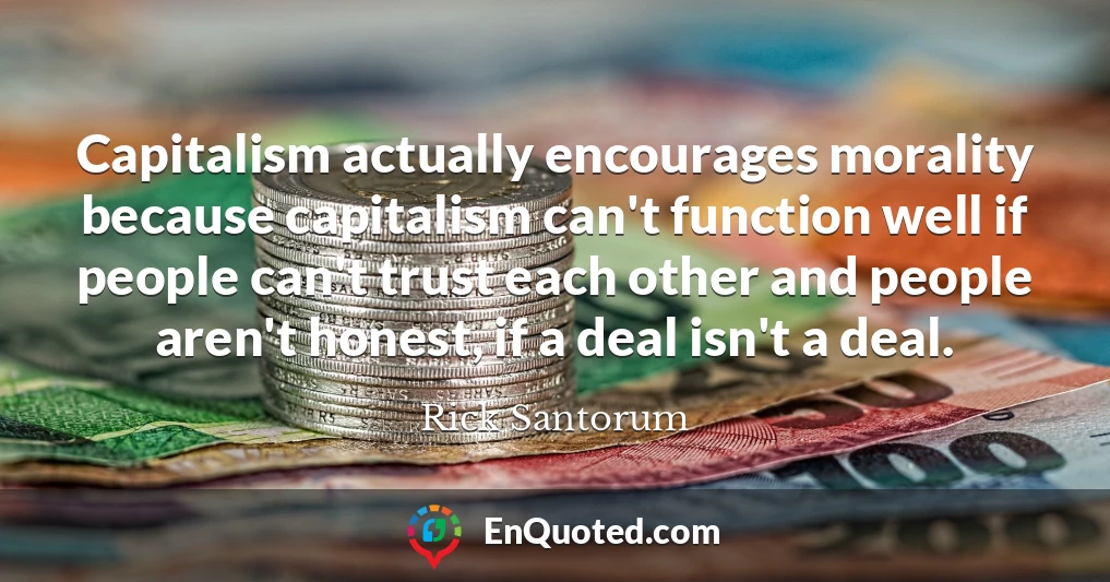 Capitalism actually encourages morality because capitalism can't function well if people can't trust each other and people aren't honest, if a deal isn't a deal.