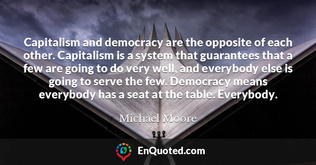 Capitalism and democracy are the opposite of each other. Capitalism is a system that guarantees that a few are going to do very well, and everybody else is going to serve the few. Democracy means everybody has a seat at the table. Everybody.