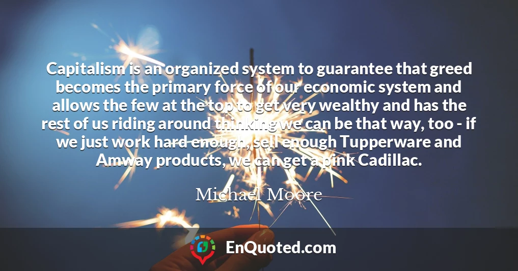 Capitalism is an organized system to guarantee that greed becomes the primary force of our economic system and allows the few at the top to get very wealthy and has the rest of us riding around thinking we can be that way, too - if we just work hard enough, sell enough Tupperware and Amway products, we can get a pink Cadillac.