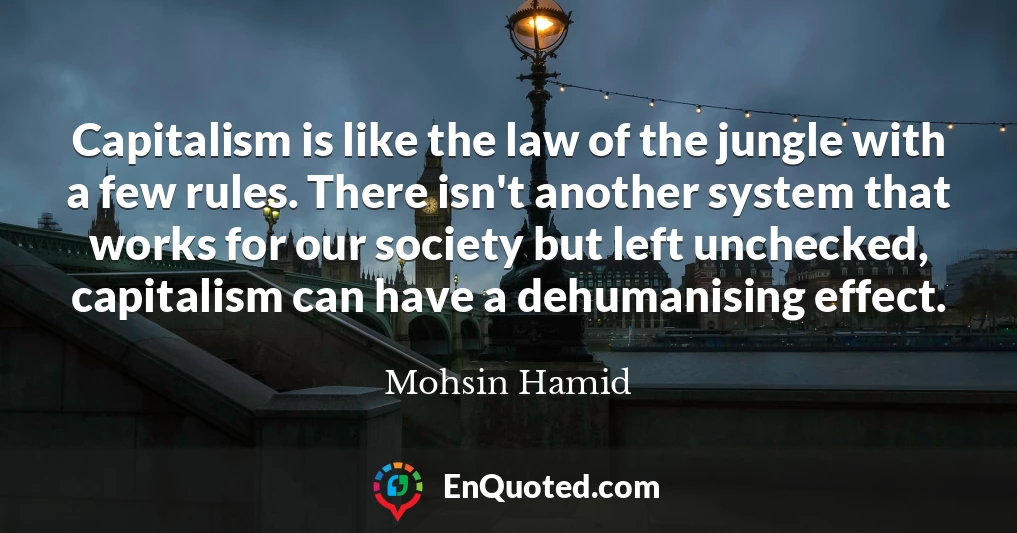 Capitalism is like the law of the jungle with a few rules. There isn't another system that works for our society but left unchecked, capitalism can have a dehumanising effect.