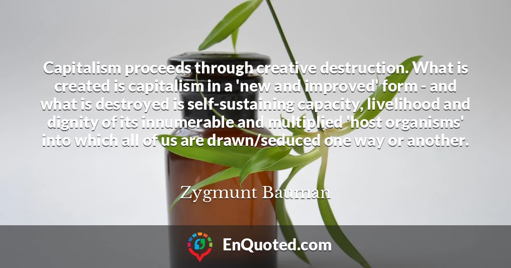 Capitalism proceeds through creative destruction. What is created is capitalism in a 'new and improved' form - and what is destroyed is self-sustaining capacity, livelihood and dignity of its innumerable and multiplied 'host organisms' into which all of us are drawn/seduced one way or another.