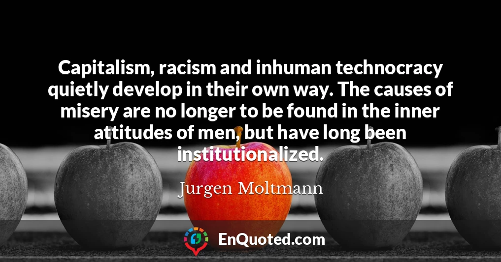 Capitalism, racism and inhuman technocracy quietly develop in their own way. The causes of misery are no longer to be found in the inner attitudes of men, but have long been institutionalized.