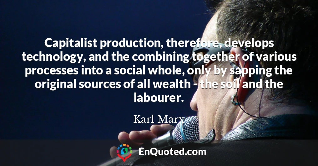 Capitalist production, therefore, develops technology, and the combining together of various processes into a social whole, only by sapping the original sources of all wealth - the soil and the labourer.
