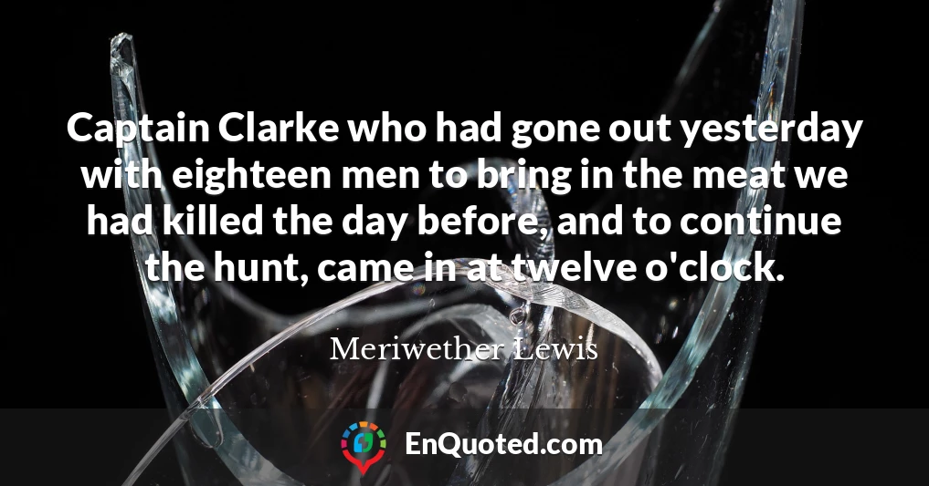 Captain Clarke who had gone out yesterday with eighteen men to bring in the meat we had killed the day before, and to continue the hunt, came in at twelve o'clock.